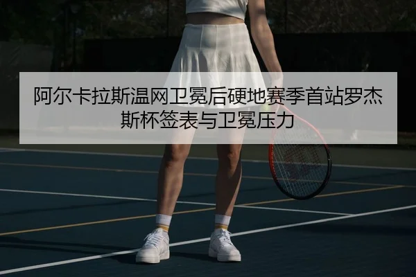 阿尔卡拉斯温网卫冕后硬地赛季首站罗杰斯杯签表与卫冕压力