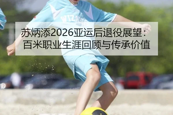 苏炳添2026亚运后退役展望：百米职业生涯回顾与传承价值